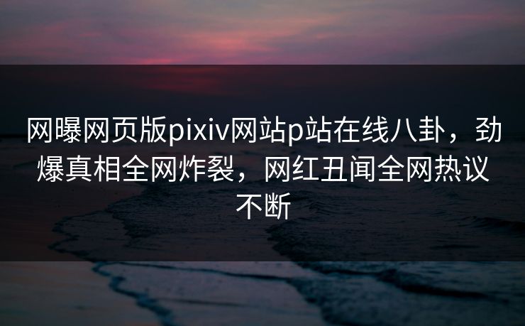 网曝网页版pixiv网站p站在线八卦，劲爆真相全网炸裂，网红丑闻全网热议不断