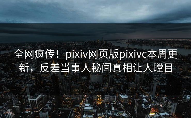 全网疯传！pixiv网页版pixivc本周更新，反差当事人秘闻真相让人瞠目