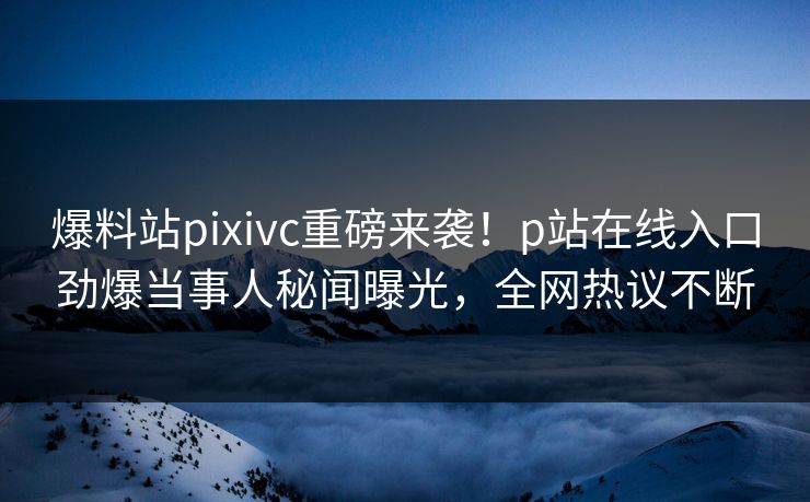 爆料站pixivc重磅来袭！p站在线入口劲爆当事人秘闻曝光，全网热议不断