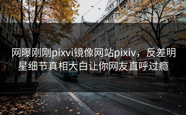 网曝刚刚pixvi镜像网站pixiv，反差明星细节真相大白让你网友直呼过瘾