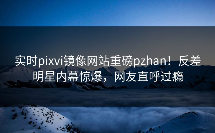 实时pixvi镜像网站重磅pzhan！反差明星内幕惊爆，网友直呼过瘾
