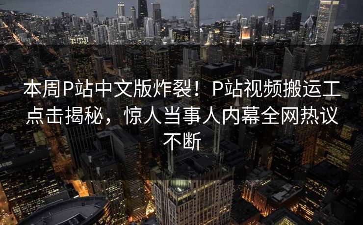 本周P站中文版炸裂！P站视频搬运工点击揭秘，惊人当事人内幕全网热议不断