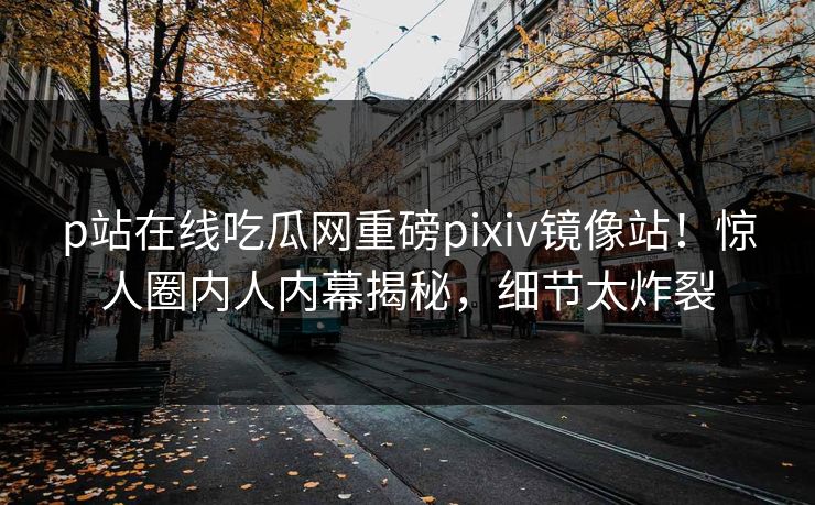 p站在线吃瓜网重磅pixiv镜像站！惊人圈内人内幕揭秘，细节太炸裂