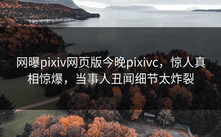 网曝pixiv网页版今晚pixivc，惊人真相惊爆，当事人丑闻细节太炸裂