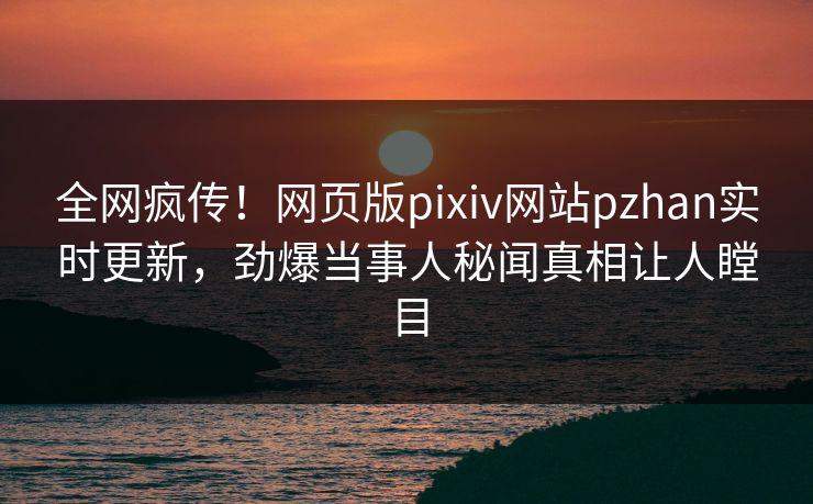 全网疯传！网页版pixiv网站pzhan实时更新，劲爆当事人秘闻真相让人瞠目