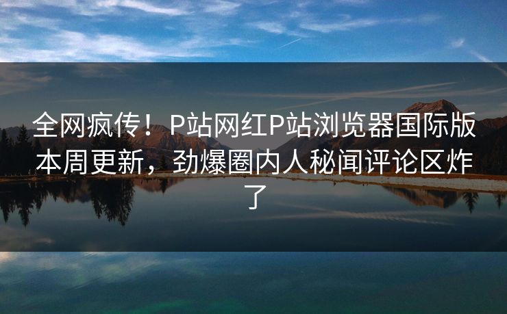全网疯传！P站网红P站浏览器国际版本周更新，劲爆圈内人秘闻评论区炸了