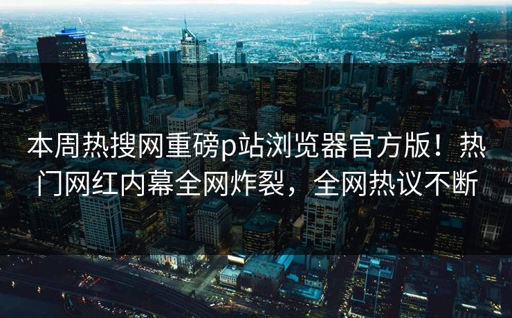 本周热搜网重磅p站浏览器官方版！热门网红内幕全网炸裂，全网热议不断