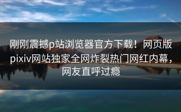 刚刚震撼p站浏览器官方下载！网页版pixiv网站独家全网炸裂热门网红内幕，网友直呼过瘾