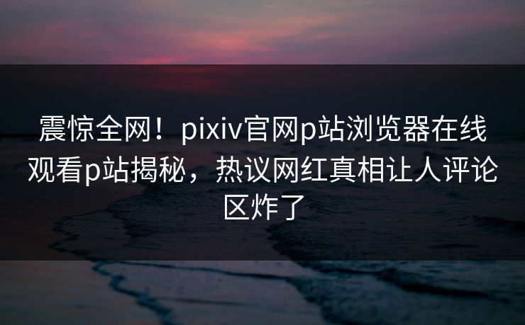 震惊全网！pixiv官网p站浏览器在线观看p站揭秘，热议网红真相让人评论区炸了