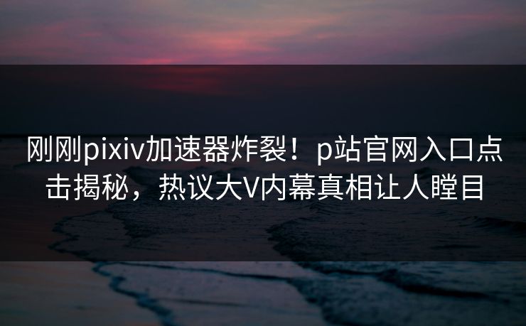 刚刚pixiv加速器炸裂！p站官网入口点击揭秘，热议大V内幕真相让人瞠目