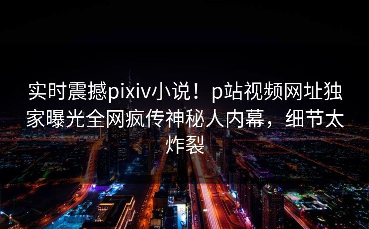 实时震撼pixiv小说！p站视频网址独家曝光全网疯传神秘人内幕，细节太炸裂
