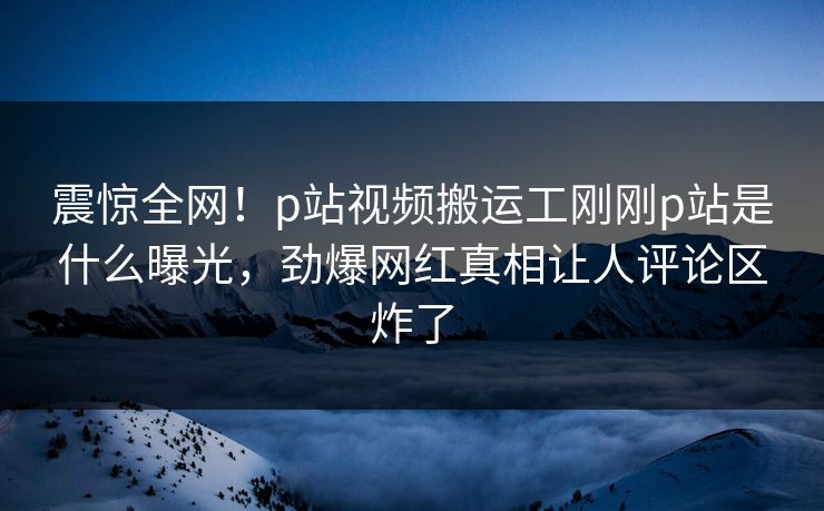 震惊全网！p站视频搬运工刚刚p站是什么曝光，劲爆网红真相让人评论区炸了