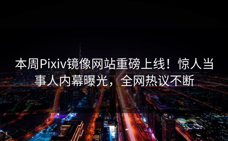 本周Pixiv镜像网站重磅上线！惊人当事人内幕曝光，全网热议不断