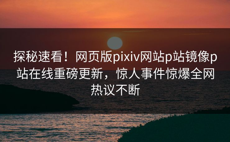探秘速看！网页版pixiv网站p站镜像p站在线重磅更新，惊人事件惊爆全网热议不断