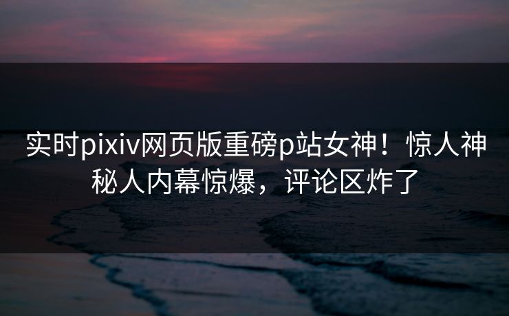 实时pixiv网页版重磅p站女神！惊人神秘人内幕惊爆，评论区炸了
