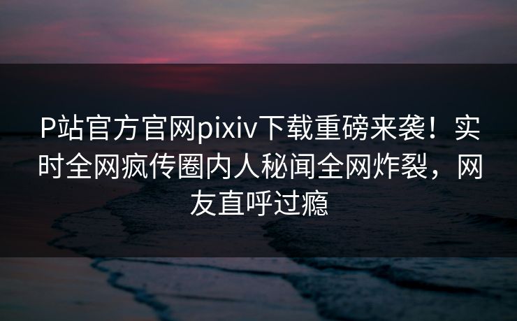 P站官方官网pixiv下载重磅来袭！实时全网疯传圈内人秘闻全网炸裂，网友直呼过瘾