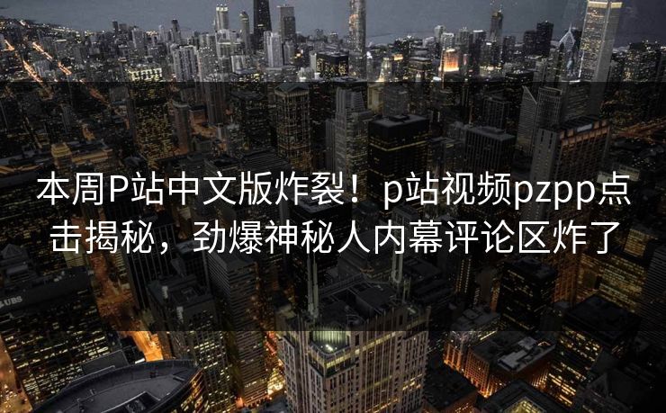 本周P站中文版炸裂！p站视频pzpp点击揭秘，劲爆神秘人内幕评论区炸了