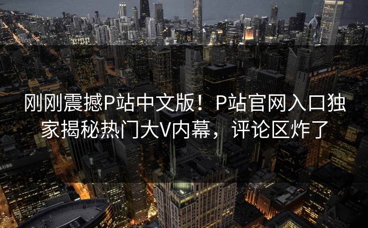 刚刚震撼P站中文版！P站官网入口独家揭秘热门大V内幕，评论区炸了