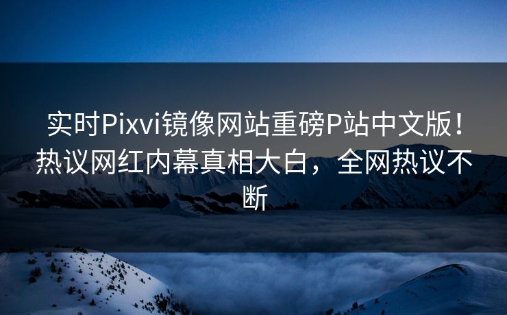 实时Pixvi镜像网站重磅P站中文版！热议网红内幕真相大白，全网热议不断