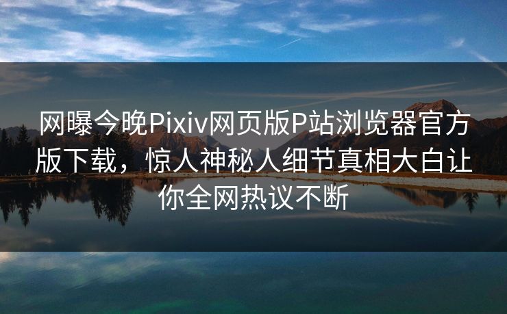 网曝今晚Pixiv网页版P站浏览器官方版下载，惊人神秘人细节真相大白让你全网热议不断