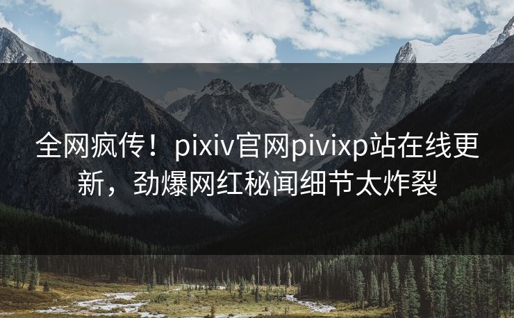 全网疯传！pixiv官网pivixp站在线更新，劲爆网红秘闻细节太炸裂