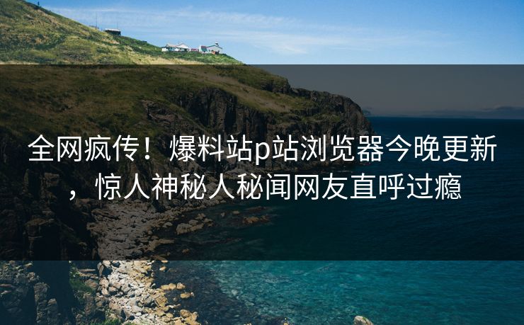 全网疯传！爆料站p站浏览器今晚更新，惊人神秘人秘闻网友直呼过瘾