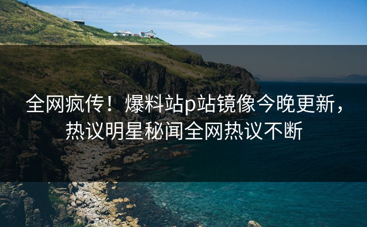 全网疯传！爆料站p站镜像今晚更新，热议明星秘闻全网热议不断