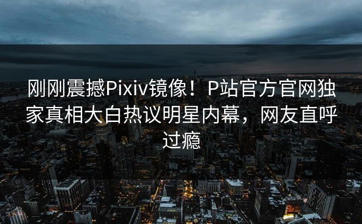 刚刚震撼Pixiv镜像！P站官方官网独家真相大白热议明星内幕，网友直呼过瘾