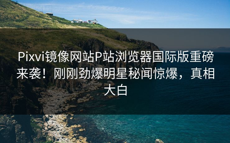 Pixvi镜像网站P站浏览器国际版重磅来袭！刚刚劲爆明星秘闻惊爆，真相大白