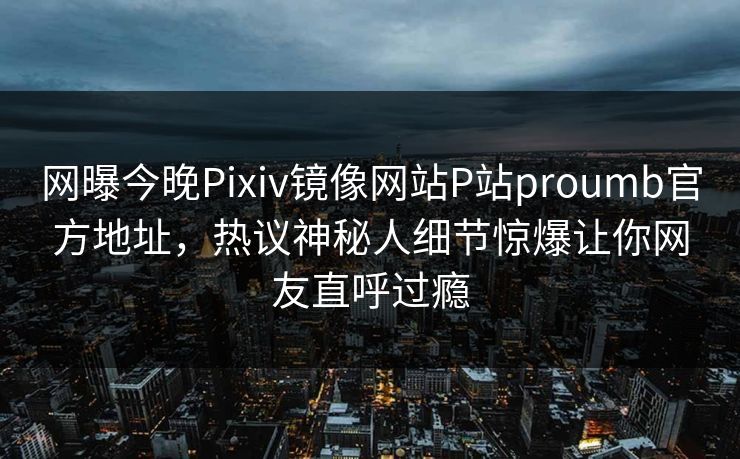 网曝今晚Pixiv镜像网站P站proumb官方地址，热议神秘人细节惊爆让你网友直呼过瘾