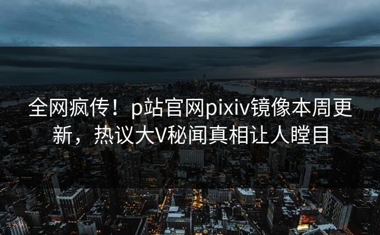 全网疯传！p站官网pixiv镜像本周更新，热议大V秘闻真相让人瞠目
