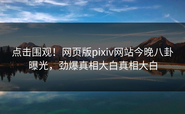 点击围观！网页版pixiv网站今晚八卦曝光，劲爆真相大白真相大白