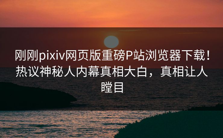 刚刚pixiv网页版重磅P站浏览器下载！热议神秘人内幕真相大白，真相让人瞠目