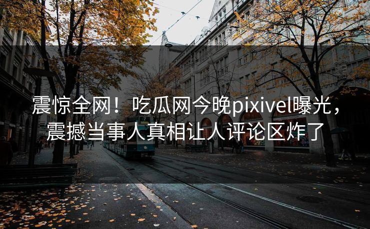 震惊全网！吃瓜网今晚pixivel曝光，震撼当事人真相让人评论区炸了