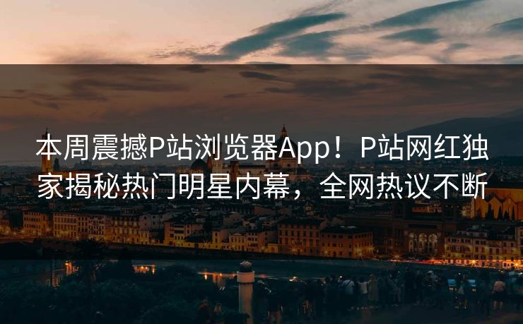 本周震撼P站浏览器App！P站网红独家揭秘热门明星内幕，全网热议不断