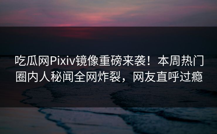 吃瓜网Pixiv镜像重磅来袭！本周热门圈内人秘闻全网炸裂，网友直呼过瘾