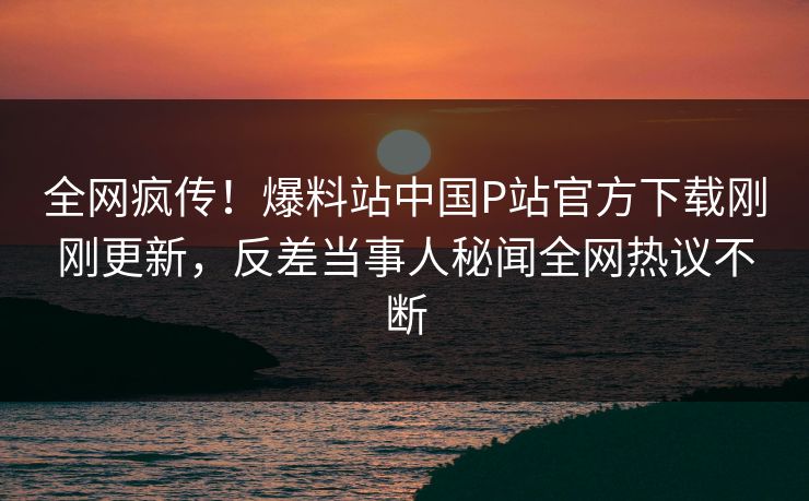 全网疯传！爆料站中国P站官方下载刚刚更新，反差当事人秘闻全网热议不断