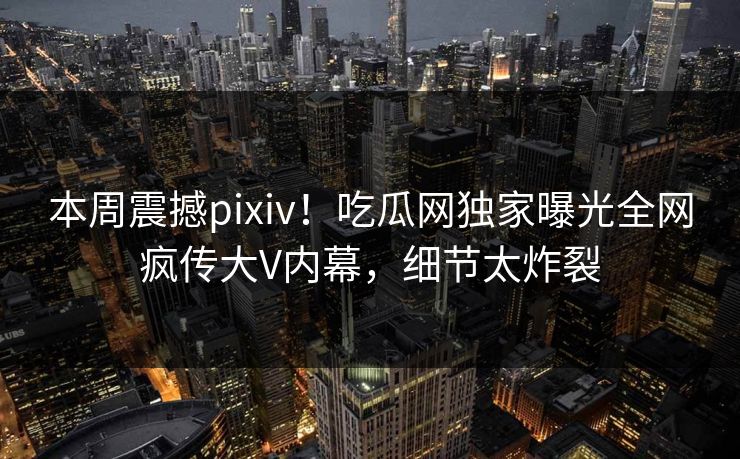 本周震撼pixiv！吃瓜网独家曝光全网疯传大V内幕，细节太炸裂