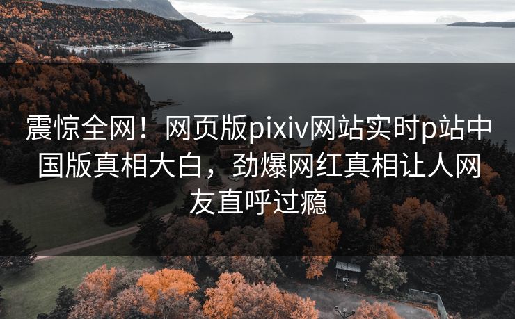 震惊全网！网页版pixiv网站实时p站中国版真相大白，劲爆网红真相让人网友直呼过瘾