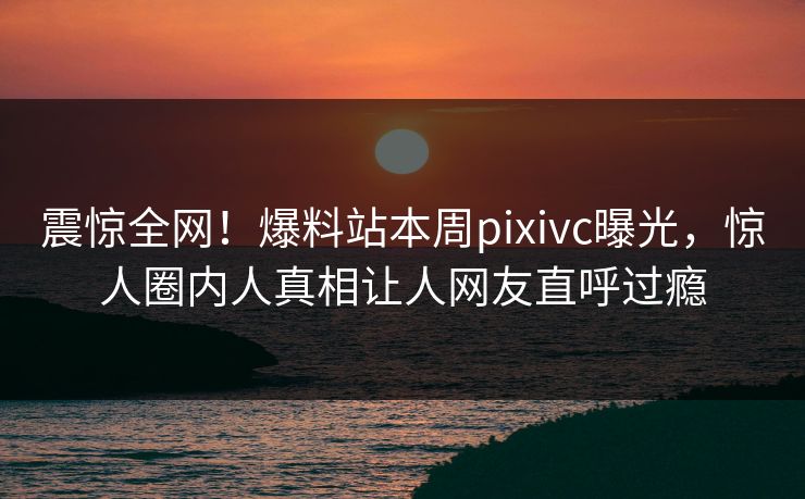 震惊全网！爆料站本周pixivc曝光，惊人圈内人真相让人网友直呼过瘾