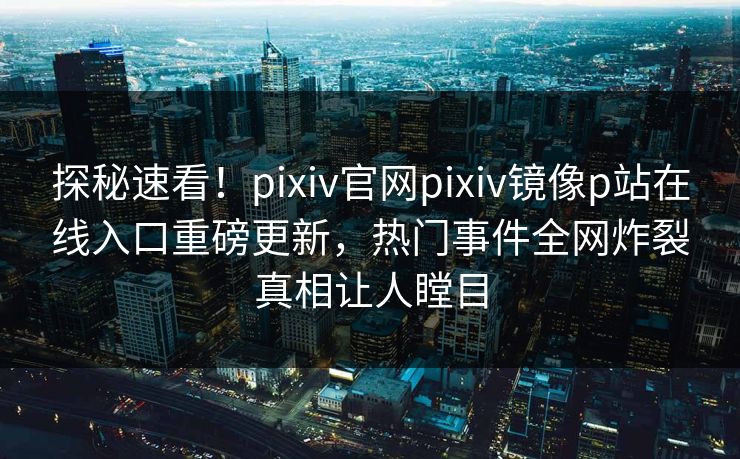 探秘速看！pixiv官网pixiv镜像p站在线入口重磅更新，热门事件全网炸裂真相让人瞠目