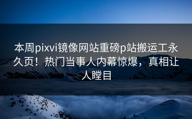 本周pixvi镜像网站重磅p站搬运工永久页！热门当事人内幕惊爆，真相让人瞠目