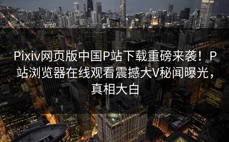 Pixiv网页版中国P站下载重磅来袭！P站浏览器在线观看震撼大V秘闻曝光，真相大白