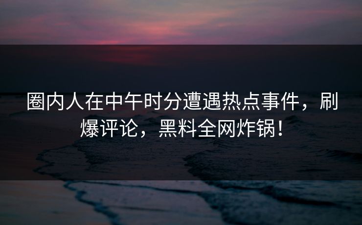 圈内人在中午时分遭遇热点事件，刷爆评论，黑料全网炸锅！