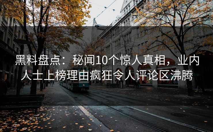 黑料盘点：秘闻10个惊人真相，业内人士上榜理由疯狂令人评论区沸腾