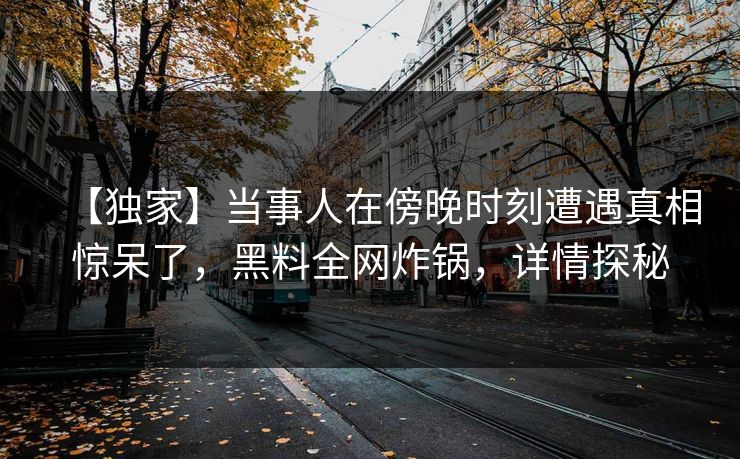 【独家】当事人在傍晚时刻遭遇真相惊呆了，黑料全网炸锅，详情探秘