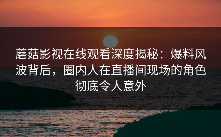 蘑菇影视在线观看深度揭秘：爆料风波背后，圈内人在直播间现场的角色彻底令人意外