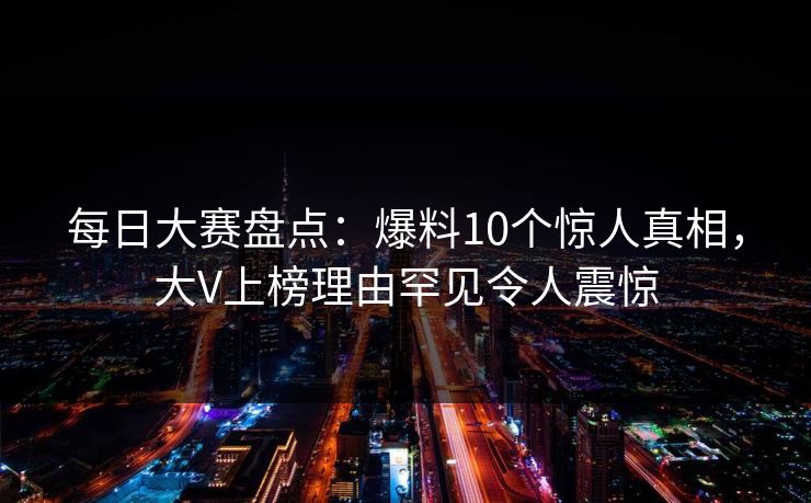 每日大赛盘点：爆料10个惊人真相，大V上榜理由罕见令人震惊