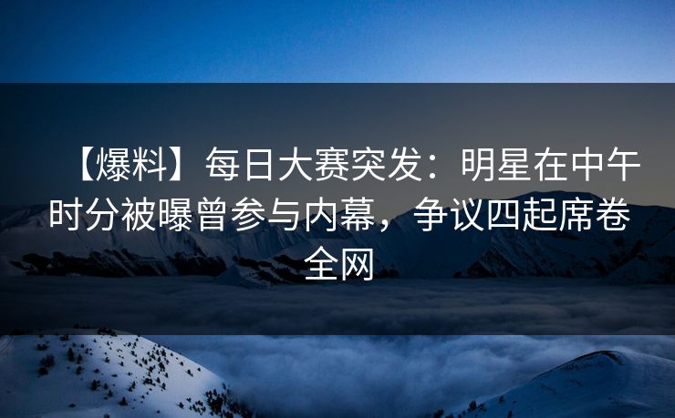 【爆料】每日大赛突发：明星在中午时分被曝曾参与内幕，争议四起席卷全网