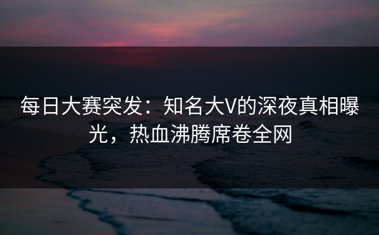 每日大赛突发：知名大V的深夜真相曝光，热血沸腾席卷全网